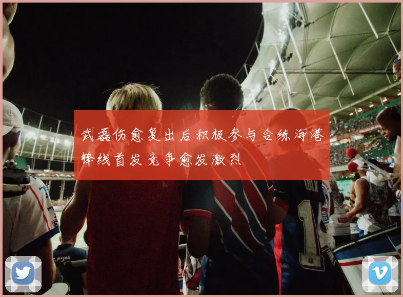 武磊伤愈复出后积极参与合练海港锋线首发竞争愈发激烈