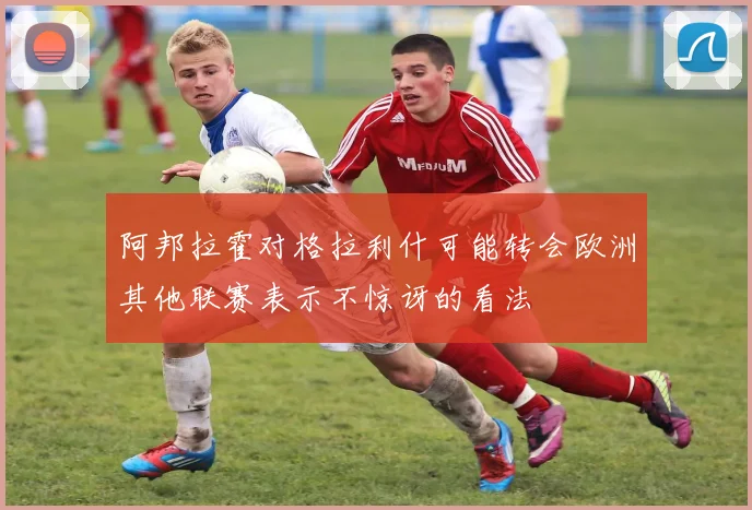 阿邦拉霍对格拉利什可能转会欧洲其他联赛表示不惊讶的看法