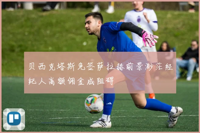 贝西克塔斯免签萨拉赫前景渺茫经纪人高额佣金成阻碍