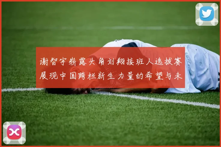 谢智宇崭露头角刘翔接班人选拔赛展现中国跨栏新生力量的希望与未来