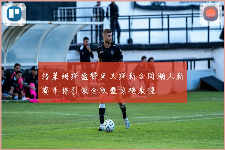 格莱姆斯盛赞里夫斯新合同湖人新赛季将引领全联盟惊艳表现