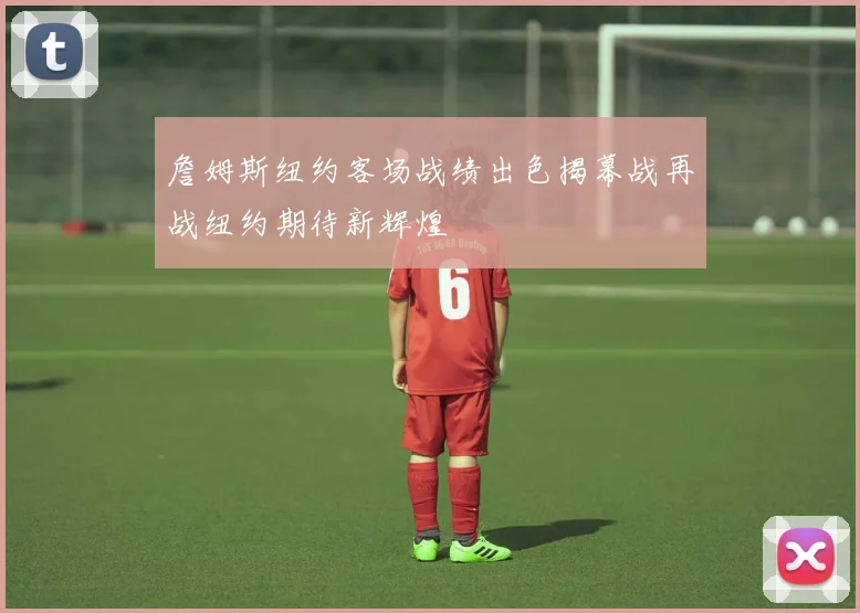 詹姆斯纽约客场战绩出色揭幕战再战纽约期待新辉煌
