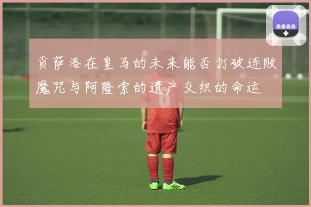 贡萨洛在皇马的未来能否打破连败魔咒与阿隆索的遗产交织的命运
