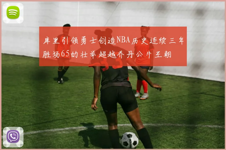 库里引领勇士创造NBA历史连续三年胜场65的壮举超越乔丹公牛王朝